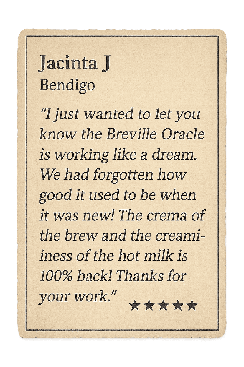 Review from Jacinta J: I just wanted to let you know the Breville Oracle is working like a dream. We had forgotten how good it used to be when it was new! The crema of the brew and the creaminess of the hot milk is 100% back! Thanks for your work.